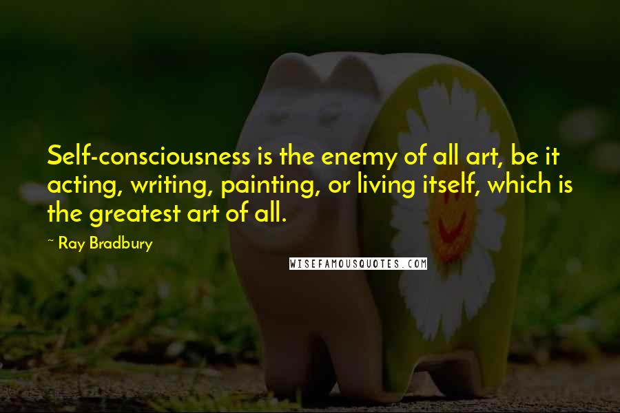 Ray Bradbury Quotes: Self-consciousness is the enemy of all art, be it acting, writing, painting, or living itself, which is the greatest art of all.