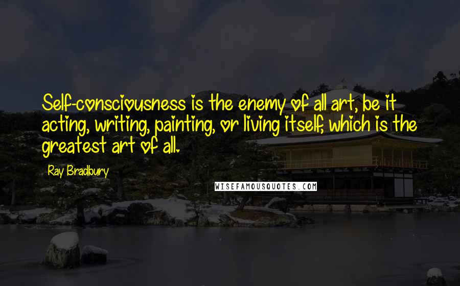 Ray Bradbury Quotes: Self-consciousness is the enemy of all art, be it acting, writing, painting, or living itself, which is the greatest art of all.