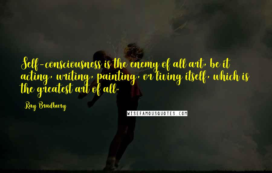 Ray Bradbury Quotes: Self-consciousness is the enemy of all art, be it acting, writing, painting, or living itself, which is the greatest art of all.