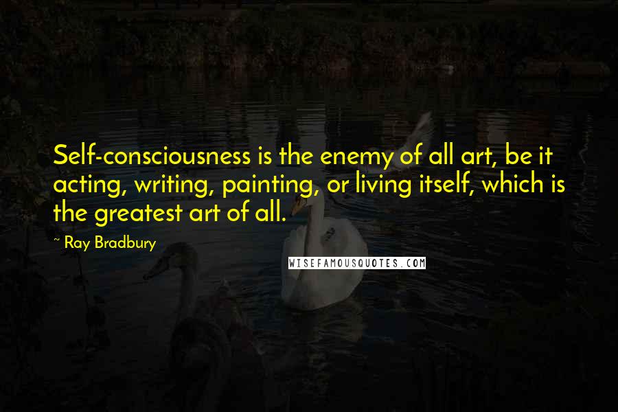Ray Bradbury Quotes: Self-consciousness is the enemy of all art, be it acting, writing, painting, or living itself, which is the greatest art of all.