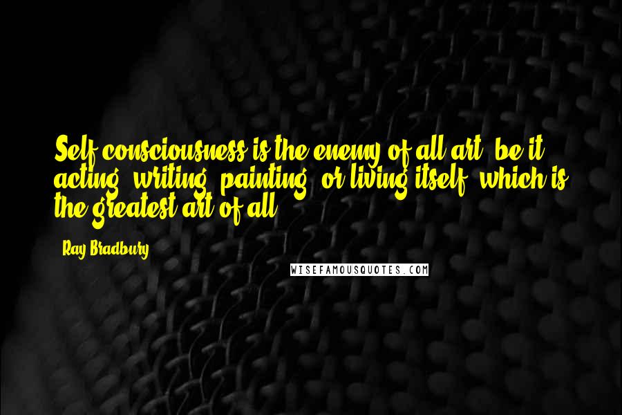 Ray Bradbury Quotes: Self-consciousness is the enemy of all art, be it acting, writing, painting, or living itself, which is the greatest art of all.