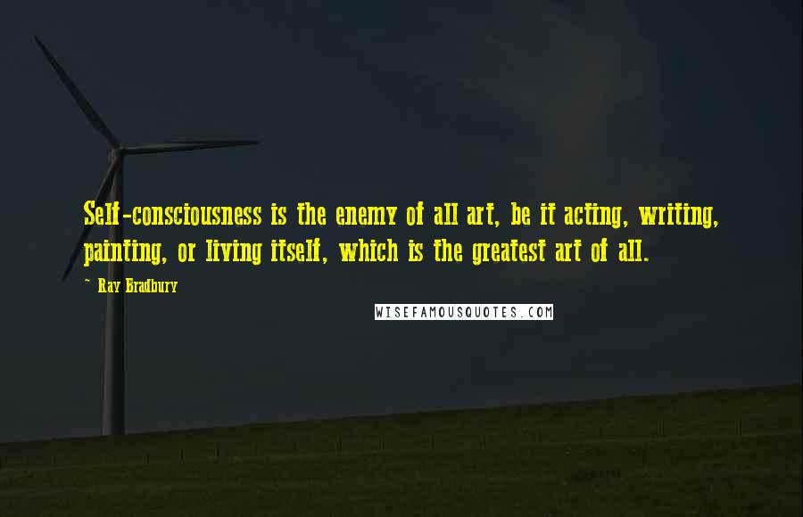 Ray Bradbury Quotes: Self-consciousness is the enemy of all art, be it acting, writing, painting, or living itself, which is the greatest art of all.