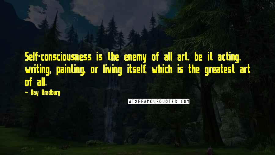 Ray Bradbury Quotes: Self-consciousness is the enemy of all art, be it acting, writing, painting, or living itself, which is the greatest art of all.