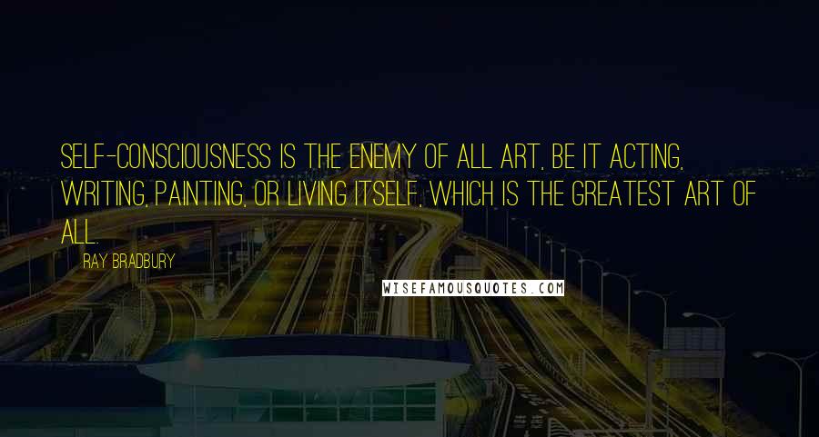 Ray Bradbury Quotes: Self-consciousness is the enemy of all art, be it acting, writing, painting, or living itself, which is the greatest art of all.