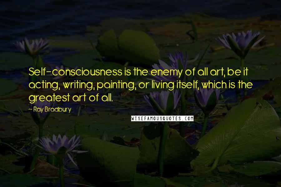 Ray Bradbury Quotes: Self-consciousness is the enemy of all art, be it acting, writing, painting, or living itself, which is the greatest art of all.