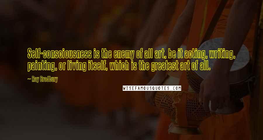 Ray Bradbury Quotes: Self-consciousness is the enemy of all art, be it acting, writing, painting, or living itself, which is the greatest art of all.