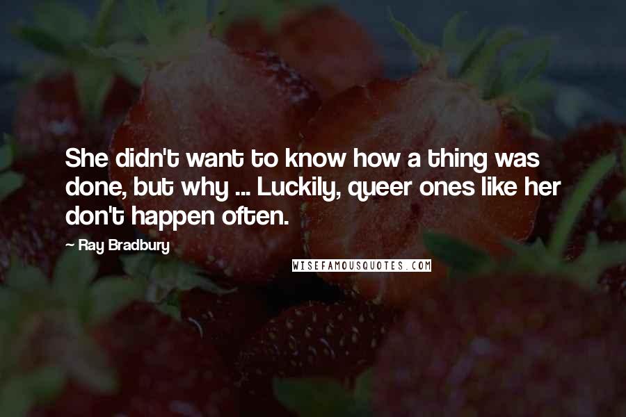 Ray Bradbury Quotes: She didn't want to know how a thing was done, but why ... Luckily, queer ones like her don't happen often.