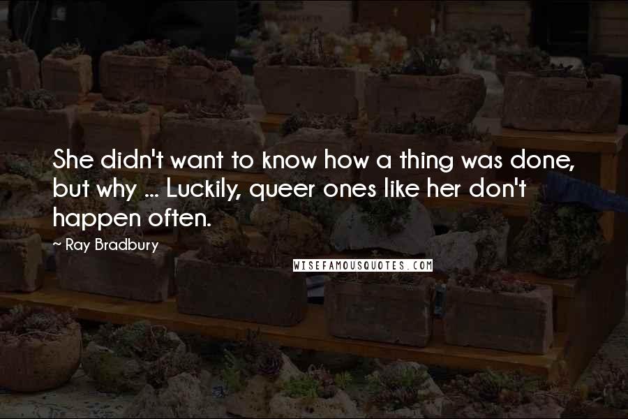 Ray Bradbury Quotes: She didn't want to know how a thing was done, but why ... Luckily, queer ones like her don't happen often.