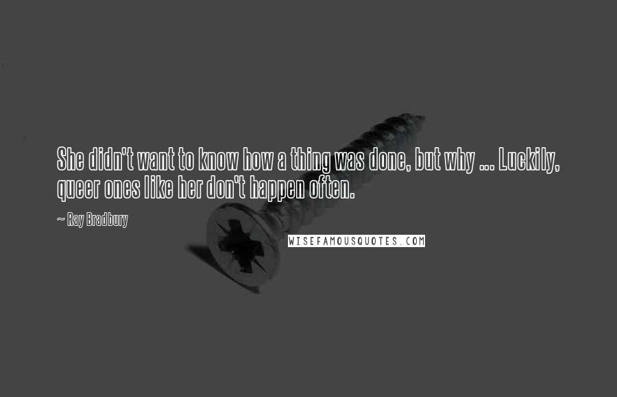 Ray Bradbury Quotes: She didn't want to know how a thing was done, but why ... Luckily, queer ones like her don't happen often.