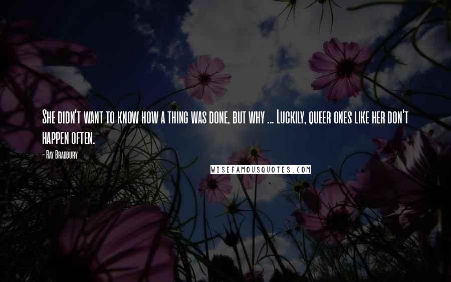 Ray Bradbury Quotes: She didn't want to know how a thing was done, but why ... Luckily, queer ones like her don't happen often.