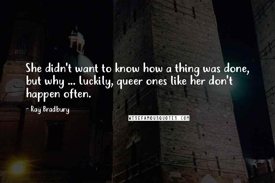 Ray Bradbury Quotes: She didn't want to know how a thing was done, but why ... Luckily, queer ones like her don't happen often.