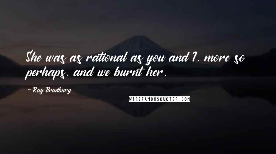 Ray Bradbury Quotes: She was as rational as you and I, more so perhaps, and we burnt her.