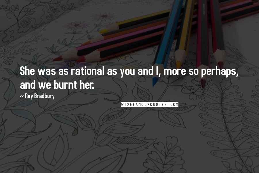 Ray Bradbury Quotes: She was as rational as you and I, more so perhaps, and we burnt her.