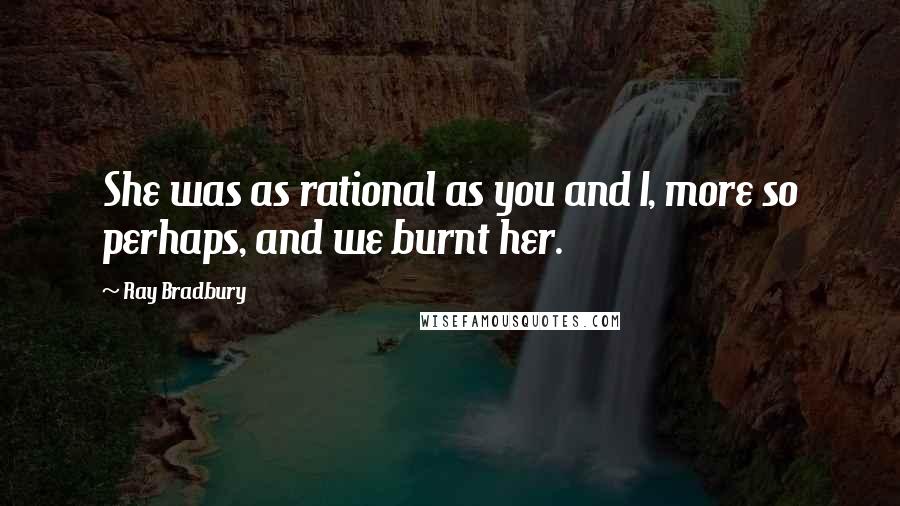 Ray Bradbury Quotes: She was as rational as you and I, more so perhaps, and we burnt her.