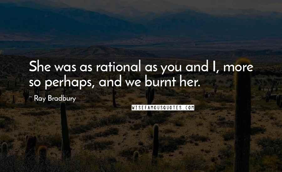 Ray Bradbury Quotes: She was as rational as you and I, more so perhaps, and we burnt her.