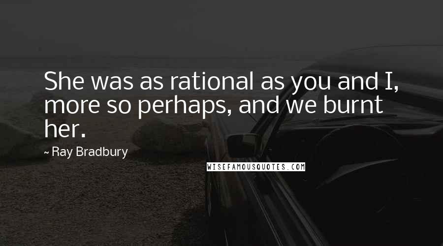 Ray Bradbury Quotes: She was as rational as you and I, more so perhaps, and we burnt her.