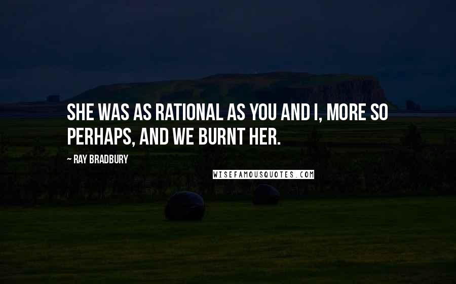 Ray Bradbury Quotes: She was as rational as you and I, more so perhaps, and we burnt her.