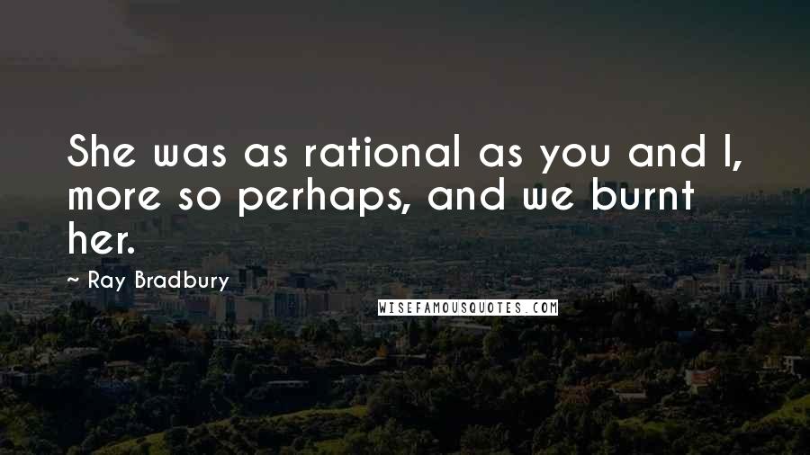 Ray Bradbury Quotes: She was as rational as you and I, more so perhaps, and we burnt her.