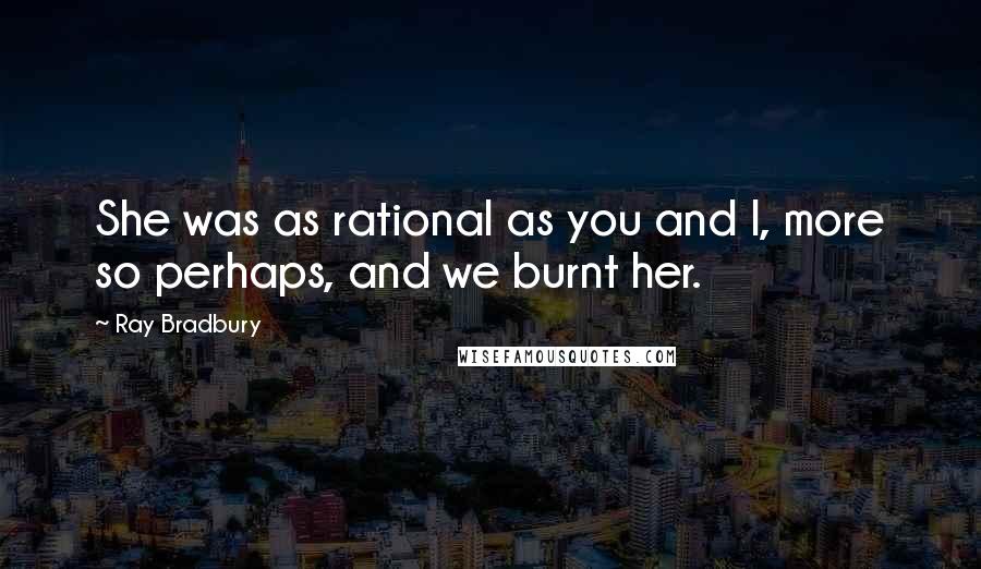 Ray Bradbury Quotes: She was as rational as you and I, more so perhaps, and we burnt her.
