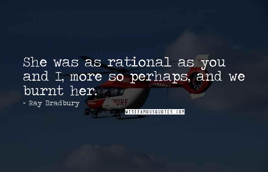 Ray Bradbury Quotes: She was as rational as you and I, more so perhaps, and we burnt her.