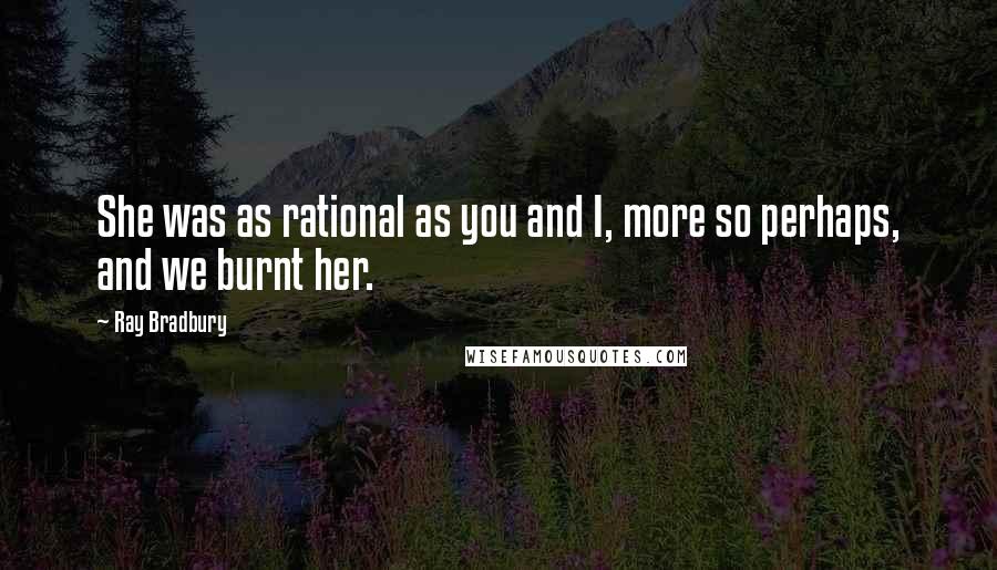 Ray Bradbury Quotes: She was as rational as you and I, more so perhaps, and we burnt her.