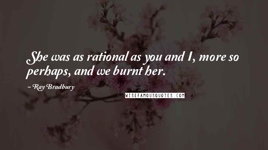 Ray Bradbury Quotes: She was as rational as you and I, more so perhaps, and we burnt her.