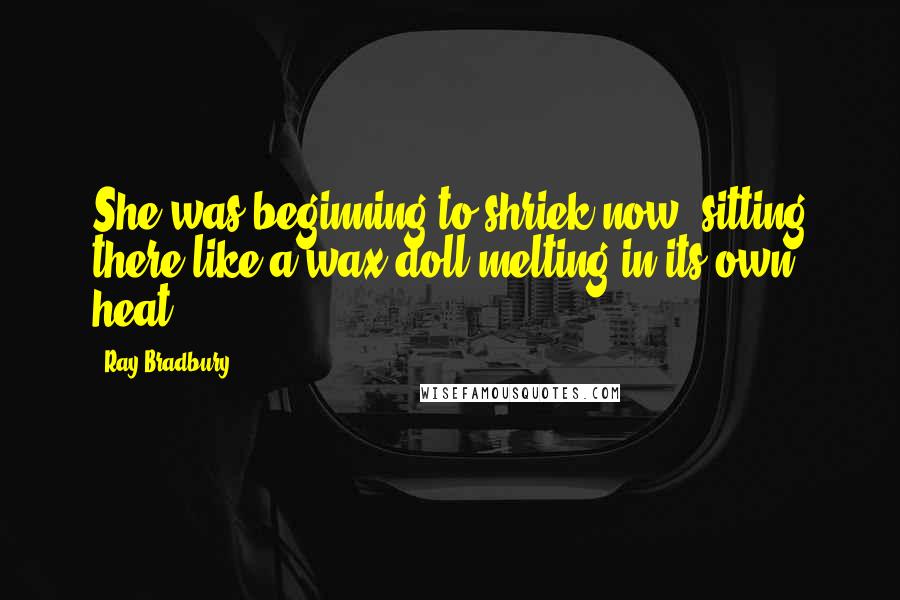 Ray Bradbury Quotes: She was beginning to shriek now, sitting there like a wax doll melting in its own heat.