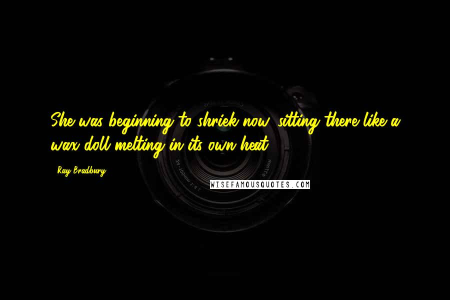 Ray Bradbury Quotes: She was beginning to shriek now, sitting there like a wax doll melting in its own heat.