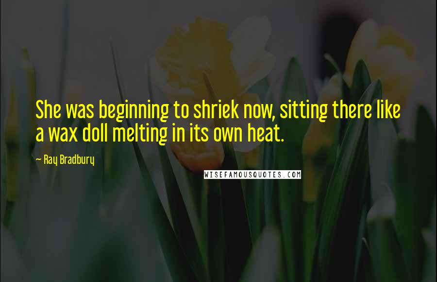 Ray Bradbury Quotes: She was beginning to shriek now, sitting there like a wax doll melting in its own heat.