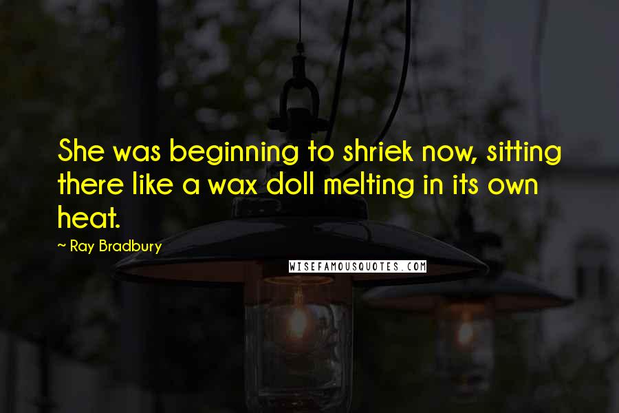 Ray Bradbury Quotes: She was beginning to shriek now, sitting there like a wax doll melting in its own heat.