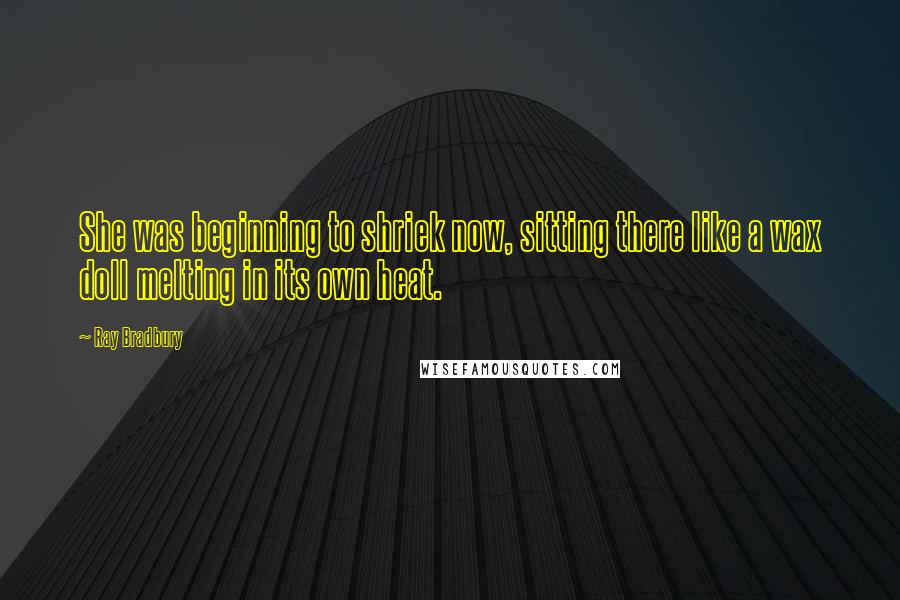 Ray Bradbury Quotes: She was beginning to shriek now, sitting there like a wax doll melting in its own heat.