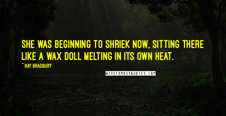 Ray Bradbury Quotes: She was beginning to shriek now, sitting there like a wax doll melting in its own heat.