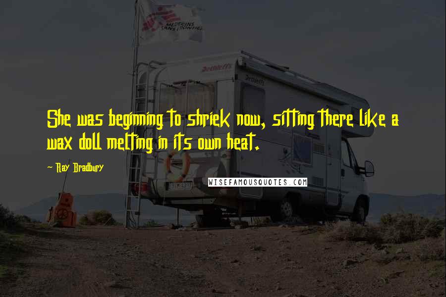 Ray Bradbury Quotes: She was beginning to shriek now, sitting there like a wax doll melting in its own heat.