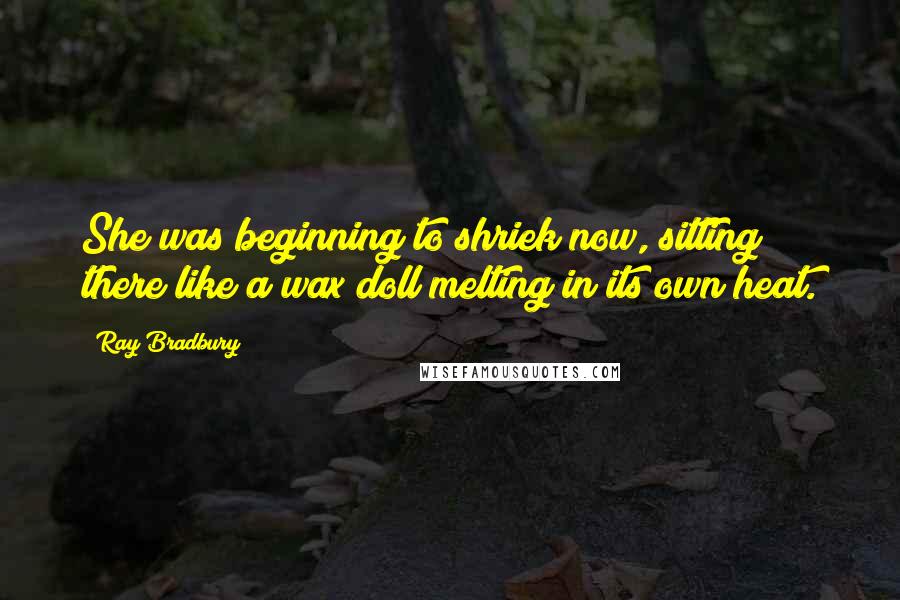 Ray Bradbury Quotes: She was beginning to shriek now, sitting there like a wax doll melting in its own heat.