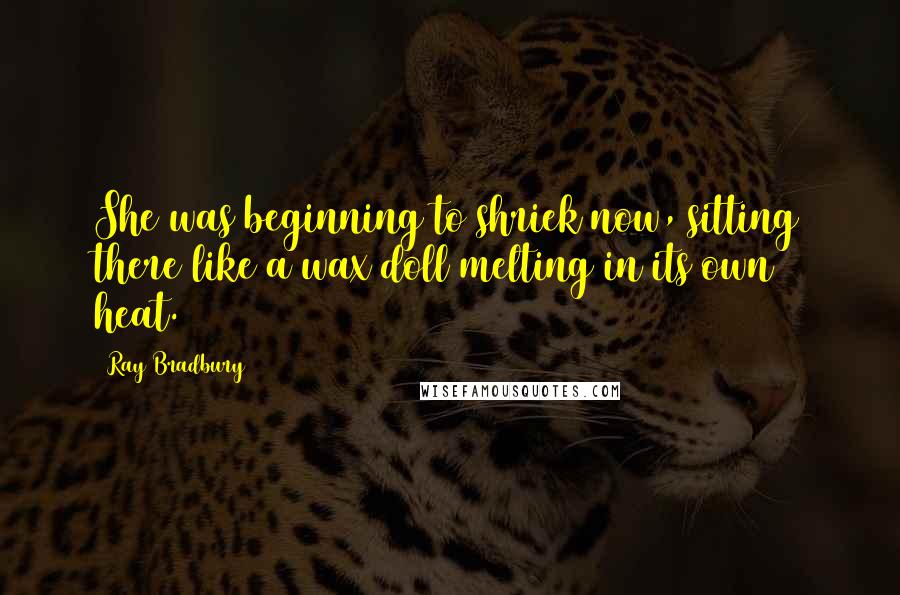 Ray Bradbury Quotes: She was beginning to shriek now, sitting there like a wax doll melting in its own heat.