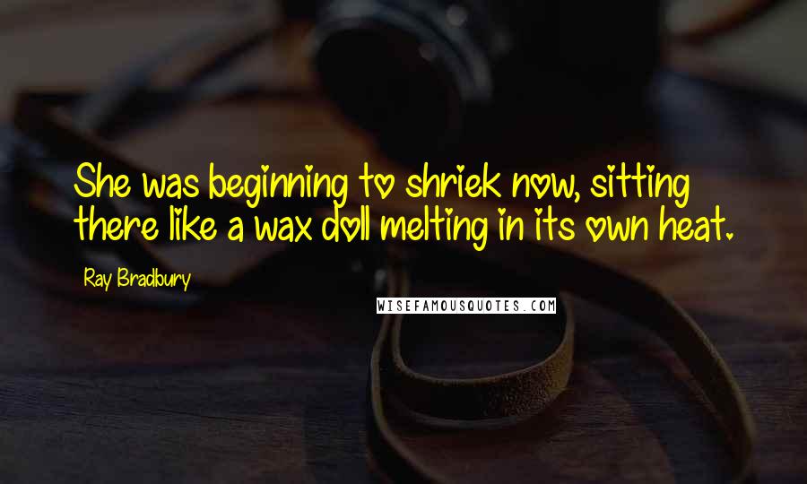 Ray Bradbury Quotes: She was beginning to shriek now, sitting there like a wax doll melting in its own heat.