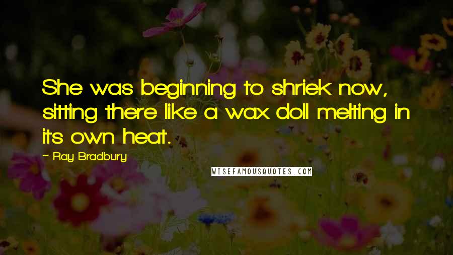 Ray Bradbury Quotes: She was beginning to shriek now, sitting there like a wax doll melting in its own heat.