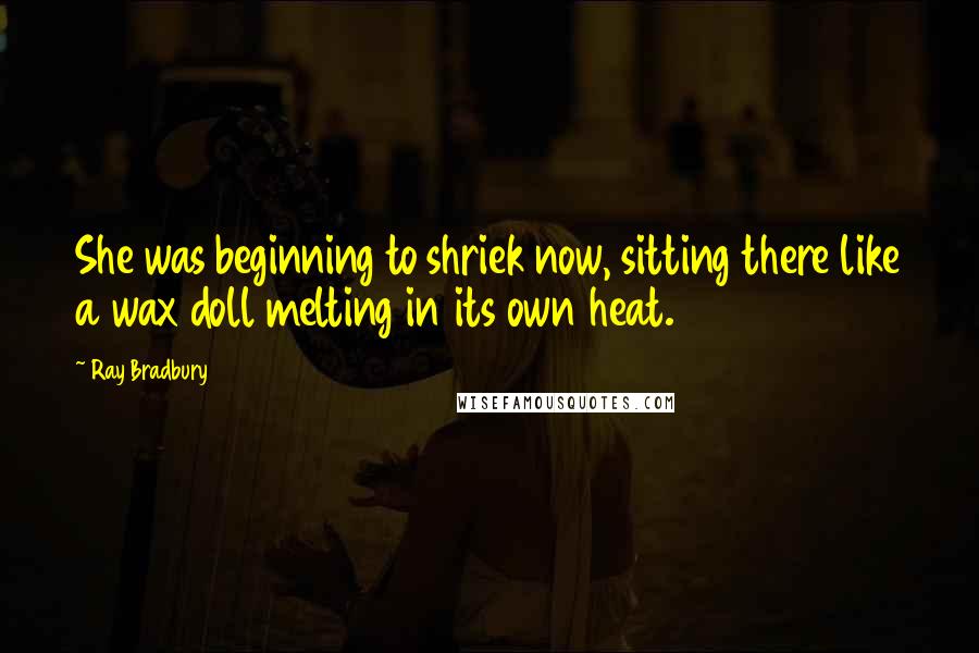 Ray Bradbury Quotes: She was beginning to shriek now, sitting there like a wax doll melting in its own heat.