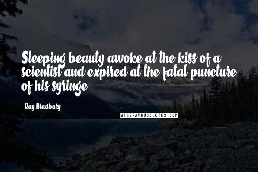 Ray Bradbury Quotes: Sleeping beauty awoke at the kiss of a scientist and expired at the fatal puncture of his syringe.