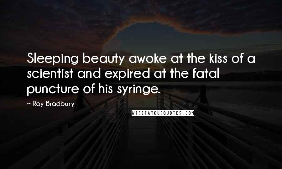 Ray Bradbury Quotes: Sleeping beauty awoke at the kiss of a scientist and expired at the fatal puncture of his syringe.