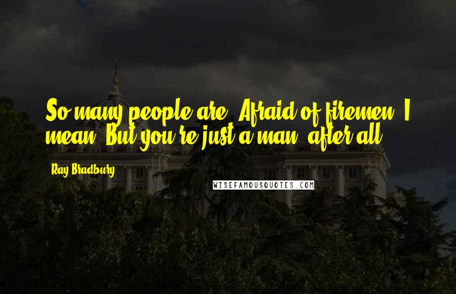 Ray Bradbury Quotes: So many people are. Afraid of firemen, I mean. But you're just a man, after all ...