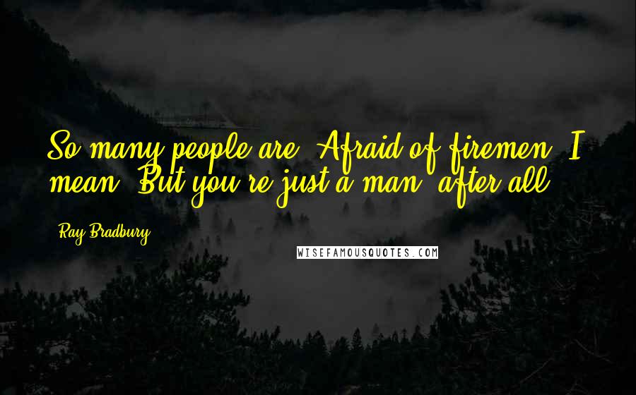 Ray Bradbury Quotes: So many people are. Afraid of firemen, I mean. But you're just a man, after all ...