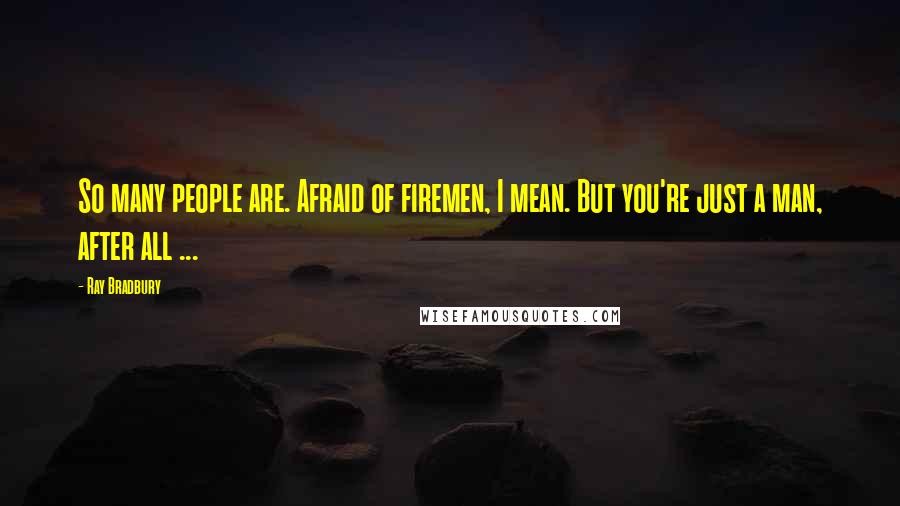Ray Bradbury Quotes: So many people are. Afraid of firemen, I mean. But you're just a man, after all ...