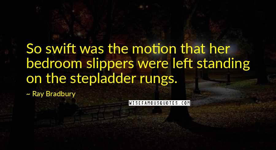 Ray Bradbury Quotes: So swift was the motion that her bedroom slippers were left standing on the stepladder rungs.