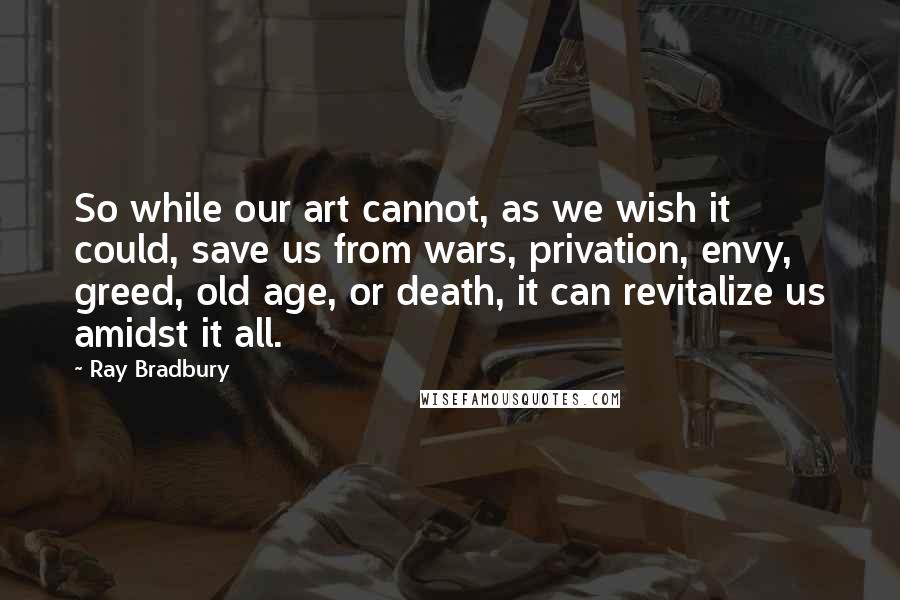 Ray Bradbury Quotes: So while our art cannot, as we wish it could, save us from wars, privation, envy, greed, old age, or death, it can revitalize us amidst it all.