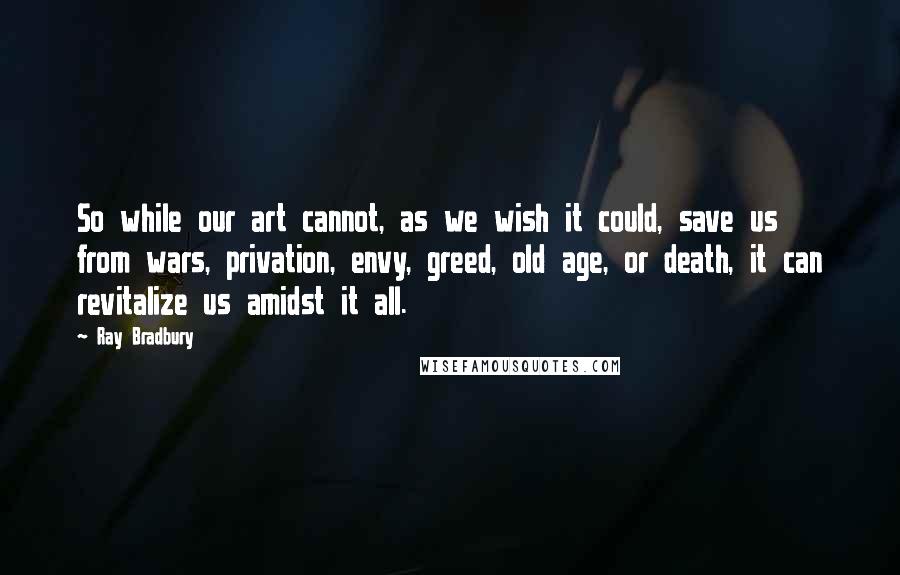 Ray Bradbury Quotes: So while our art cannot, as we wish it could, save us from wars, privation, envy, greed, old age, or death, it can revitalize us amidst it all.