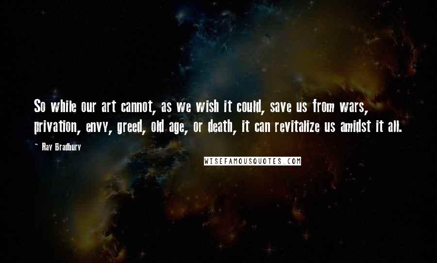 Ray Bradbury Quotes: So while our art cannot, as we wish it could, save us from wars, privation, envy, greed, old age, or death, it can revitalize us amidst it all.