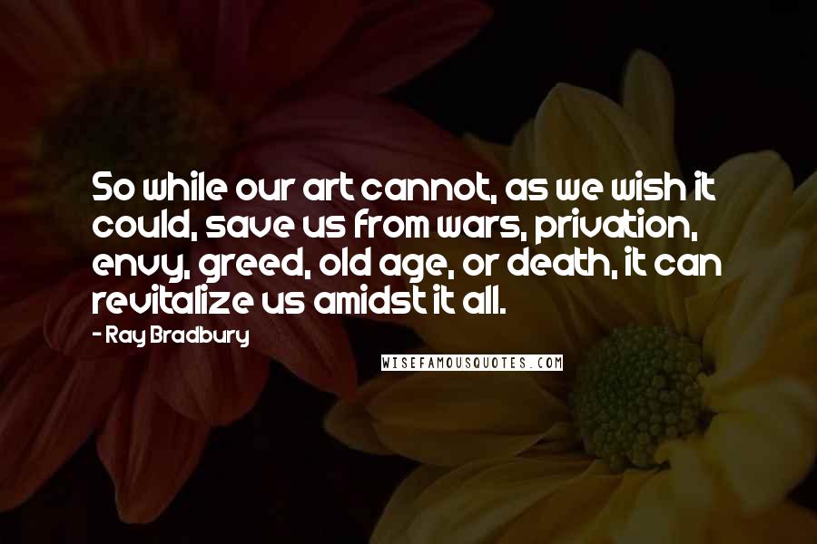 Ray Bradbury Quotes: So while our art cannot, as we wish it could, save us from wars, privation, envy, greed, old age, or death, it can revitalize us amidst it all.