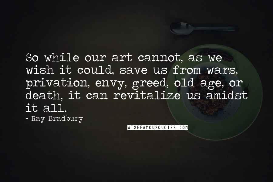 Ray Bradbury Quotes: So while our art cannot, as we wish it could, save us from wars, privation, envy, greed, old age, or death, it can revitalize us amidst it all.