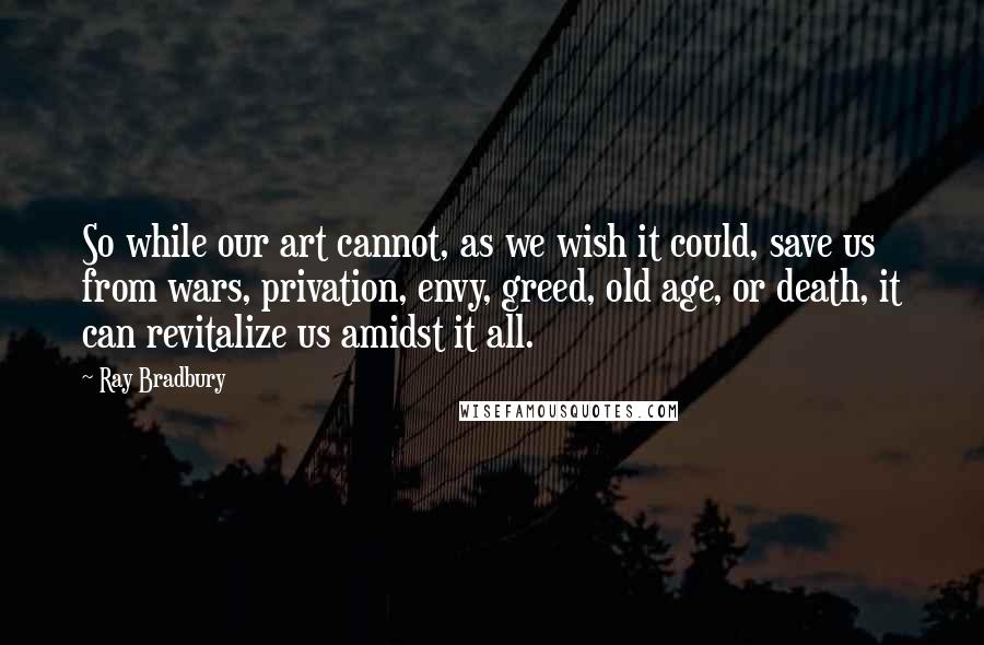 Ray Bradbury Quotes: So while our art cannot, as we wish it could, save us from wars, privation, envy, greed, old age, or death, it can revitalize us amidst it all.